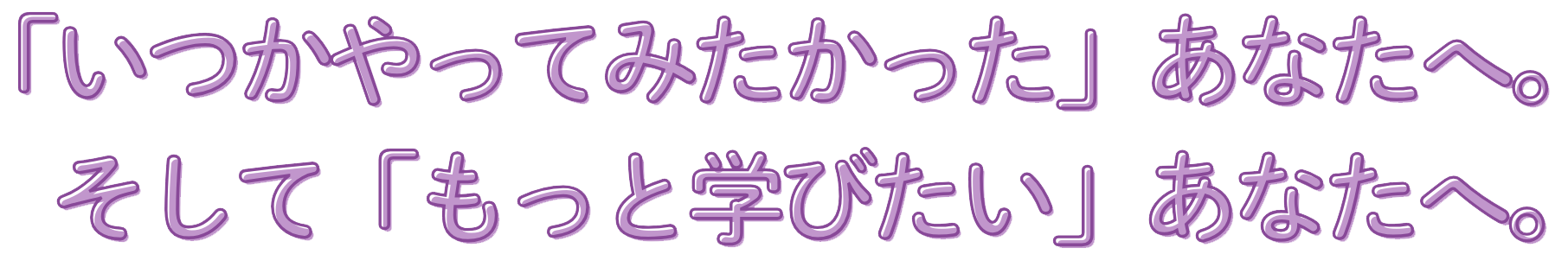 「いつかやってみたかったあなたへ」そして「もっと学びたい」あなたへ